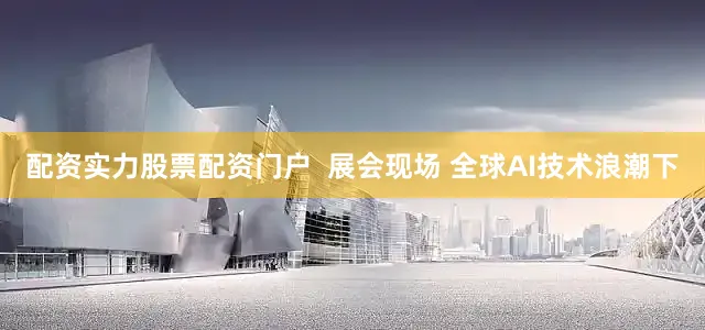 配资实力股票配资门户  展会现场 全球AI技术浪潮下