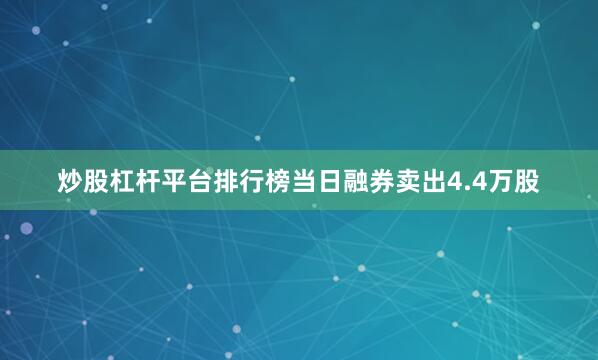 炒股杠杆平台排行榜当日融券卖出4.4万股
