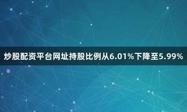 炒股配资平台网址持股比例从6.01%下降至5.99%