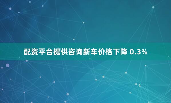 配资平台提供咨询新车价格下降 0.3%