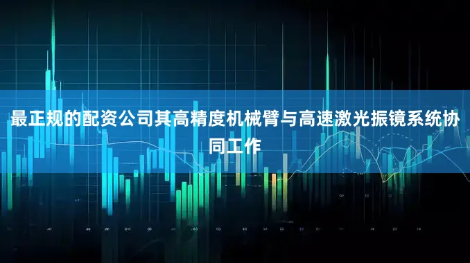 最正规的配资公司其高精度机械臂与高速激光振镜系统协同工作