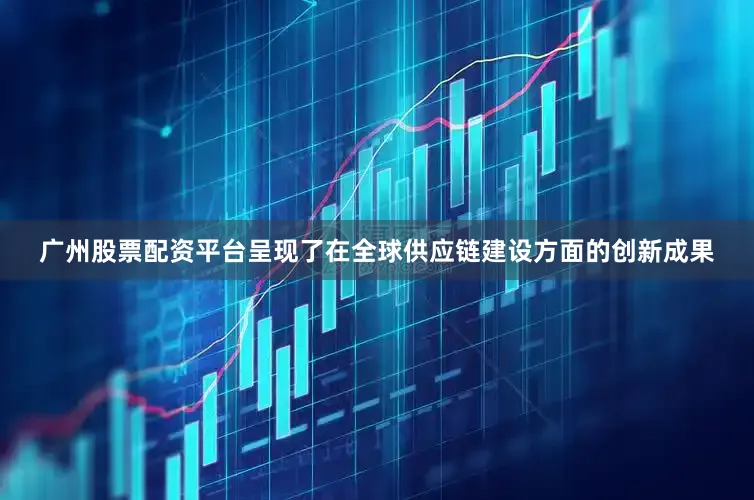 广州股票配资平台呈现了在全球供应链建设方面的创新成果