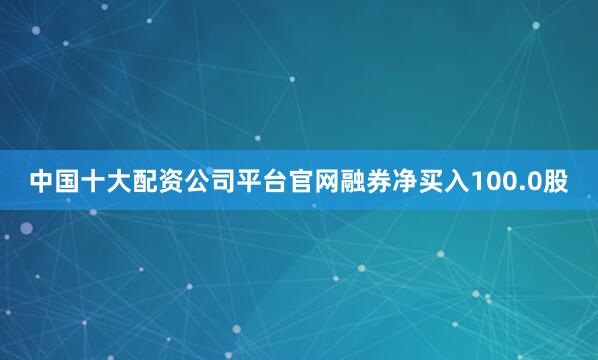 中国十大配资公司平台官网融券净买入100.0股