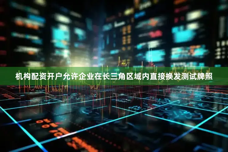 机构配资开户允许企业在长三角区域内直接换发测试牌照