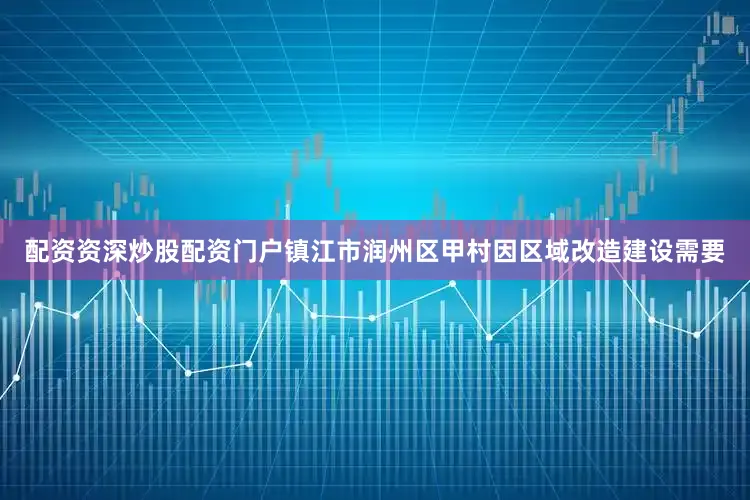 配资资深炒股配资门户镇江市润州区甲村因区域改造建设需要