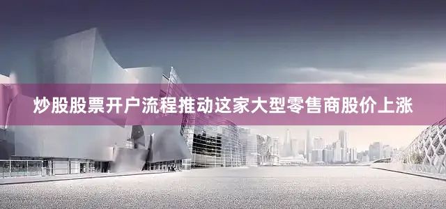 炒股股票开户流程推动这家大型零售商股价上涨
