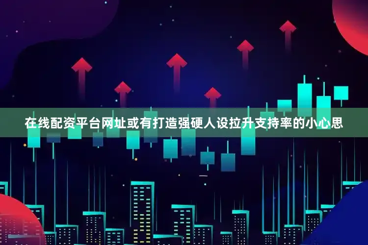 在线配资平台网址或有打造强硬人设拉升支持率的小心思