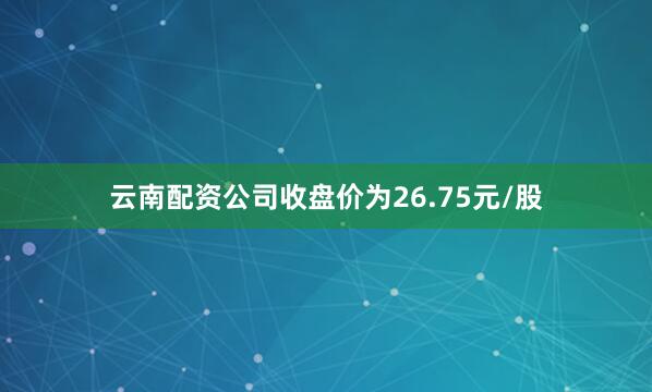 云南配资公司收盘价为26.75元/股