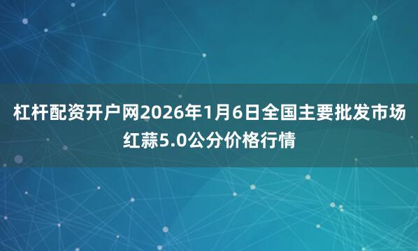 杠杆配资开户网2026年1月6日全国主要批发市场红蒜5.0公分价格行情