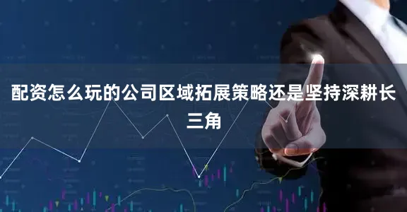 配资怎么玩的公司区域拓展策略还是坚持深耕长三角