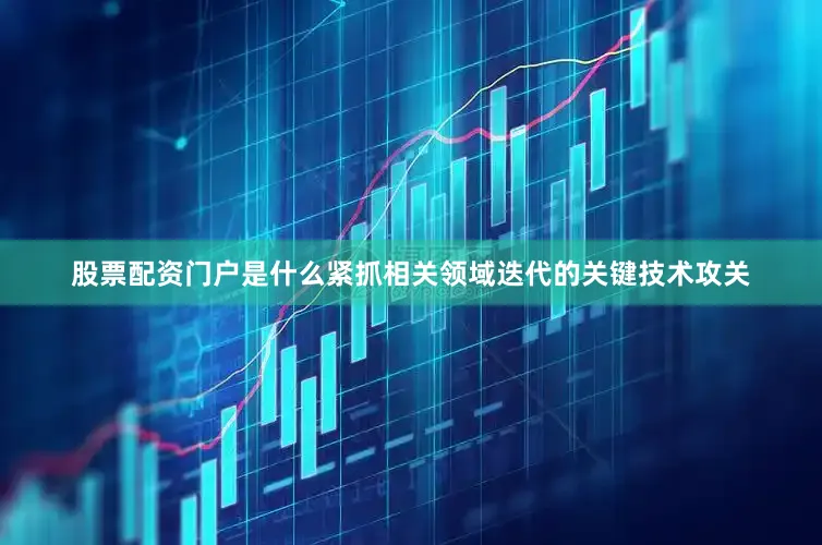 股票配资门户是什么紧抓相关领域迭代的关键技术攻关