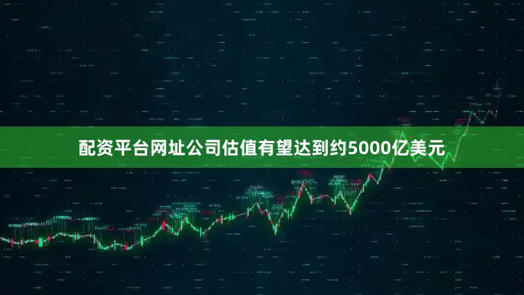 配资平台网址公司估值有望达到约5000亿美元